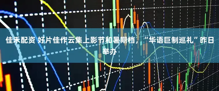 佳禾配资 好片佳作云集上影节和暑期档，“华语巨制巡礼”昨日举办