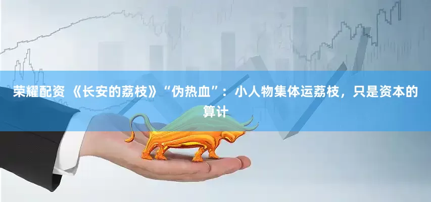 荣耀配资 《长安的荔枝》“伪热血”：小人物集体运荔枝，只是资本的算计