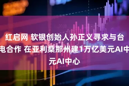 红启网 软银创始人孙正义寻求与台积电合作 在亚利桑那州建1万亿美元AI中心