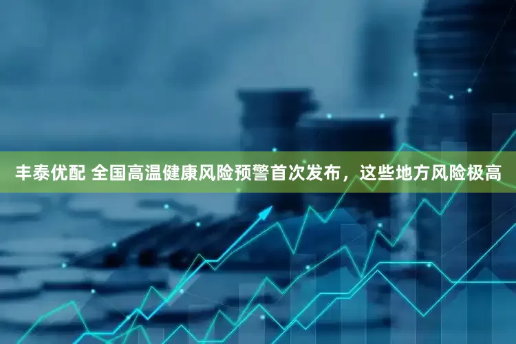 丰泰优配 全国高温健康风险预警首次发布，这些地方风险极高