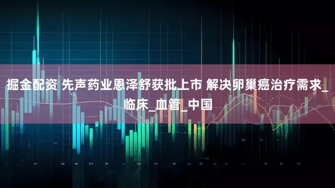 掘金配资 先声药业恩泽舒获批上市 解决卵巢癌治疗需求_临床_血管_中国