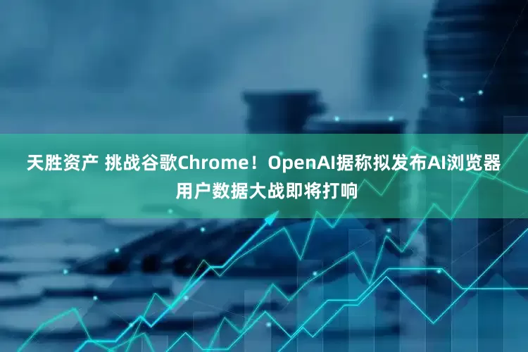 天胜资产 挑战谷歌Chrome！OpenAI据称拟发布AI浏览器 用户数据大战即将打响
