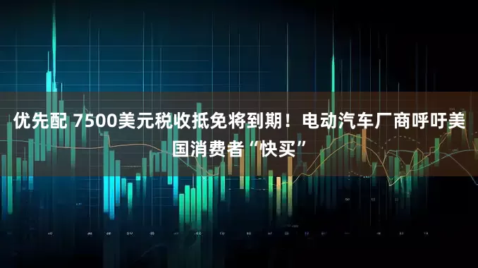优先配 7500美元税收抵免将到期！电动汽车厂商呼吁美国消费者“快买”