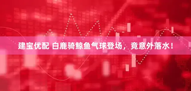 建宝优配 白鹿骑鲸鱼气球登场，竟意外落水！