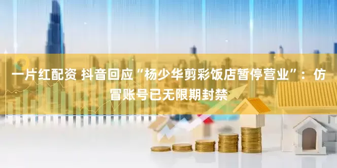 一片红配资 抖音回应“杨少华剪彩饭店暂停营业”：仿冒账号已无限期封禁