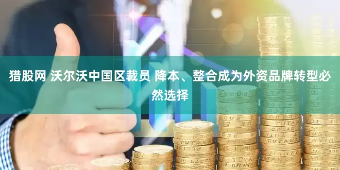 猎股网 沃尔沃中国区裁员 降本、整合成为外资品牌转型必然选择