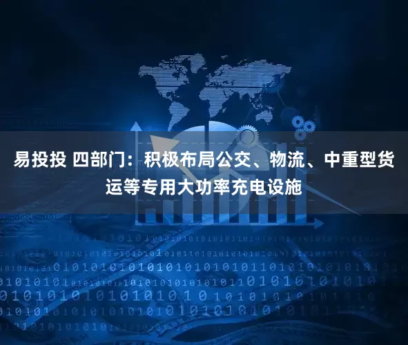 易投投 四部门：积极布局公交、物流、中重型货运等专用大功率充电设施
