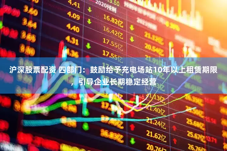 沪深股票配资 四部门：鼓励给予充电场站10年以上租赁期限，引导企业长期稳定经营