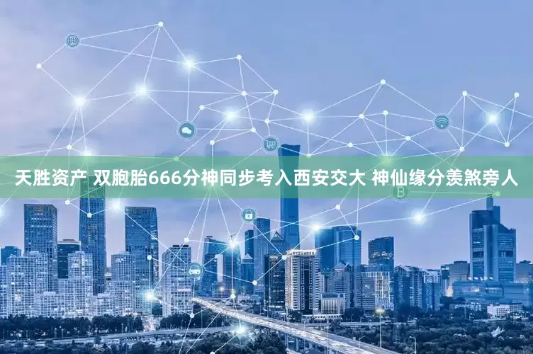 天胜资产 双胞胎666分神同步考入西安交大 神仙缘分羡煞旁人