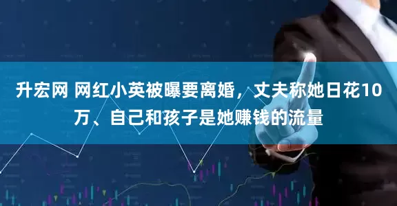 升宏网 网红小英被曝要离婚，丈夫称她日花10万、自己和孩子是她赚钱的流量