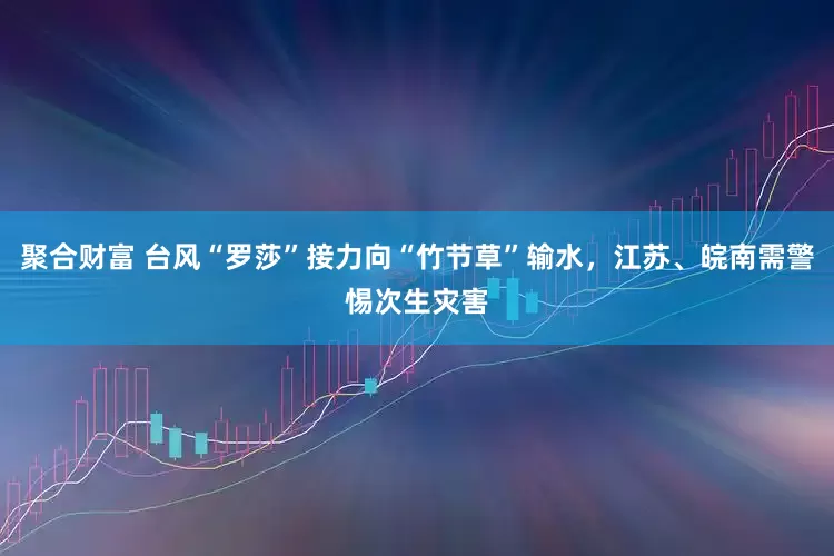 聚合财富 台风“罗莎”接力向“竹节草”输水，江苏、皖南需警惕次生灾害