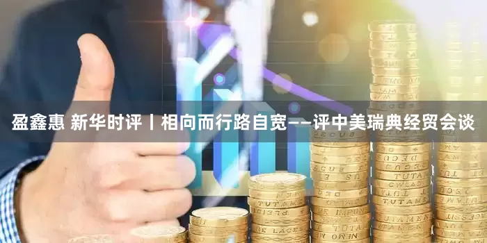 盈鑫惠 新华时评丨相向而行路自宽——评中美瑞典经贸会谈