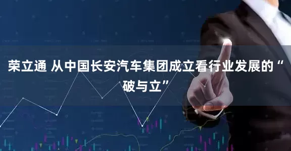 荣立通 从中国长安汽车集团成立看行业发展的“破与立”