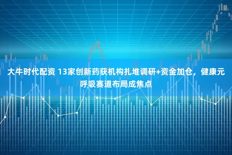 大牛时代配资 13家创新药获机构扎堆调研+资金加仓，健康元呼吸赛道布局成焦点