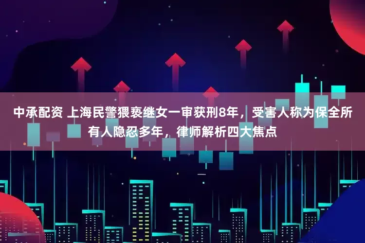 中承配资 上海民警猥亵继女一审获刑8年，受害人称为保全所有人隐忍多年，律师解析四大焦点