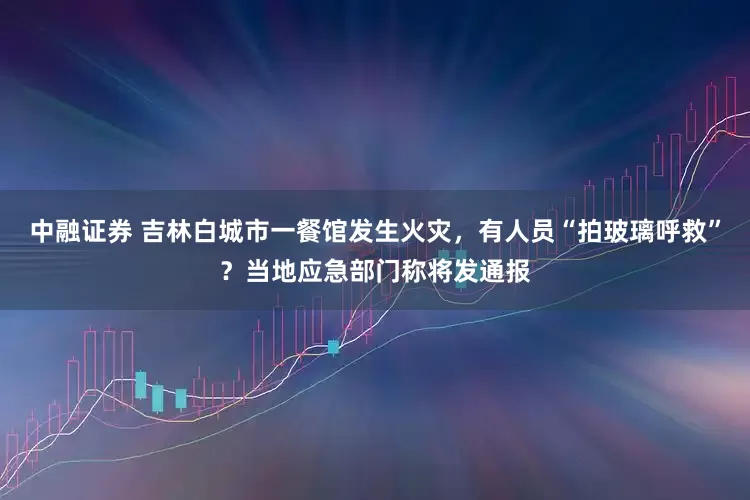 中融证券 吉林白城市一餐馆发生火灾，有人员“拍玻璃呼救”？当地应急部门称将发通报