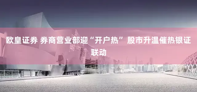 欧皇证券 券商营业部迎“开户热” 股市升温催热银证联动
