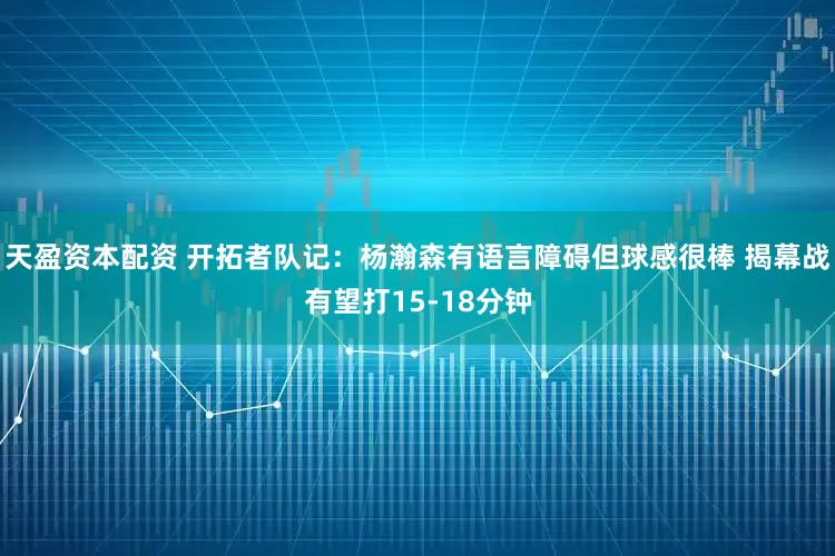 天盈资本配资 开拓者队记：杨瀚森有语言障碍但球感很棒 揭幕战有望打15-18分钟