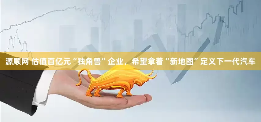 源顺网 估值百亿元“独角兽”企业，希望拿着“新地图”定义下一代汽车
