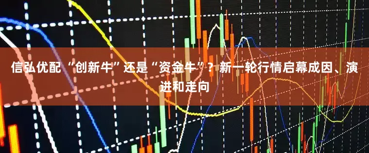 信弘优配 “创新牛”还是“资金牛”？新一轮行情启幕成因、演进和走向