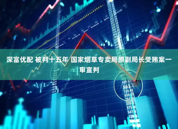 深富优配 被判十五年 国家烟草专卖局原副局长受贿案一审宣判