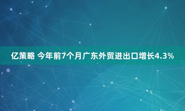 亿策略 今年前7个月广东外贸进出口增长4.3%