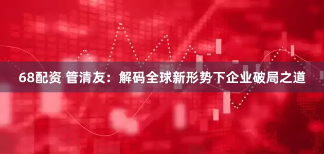 68配资 管清友：解码全球新形势下企业破局之道