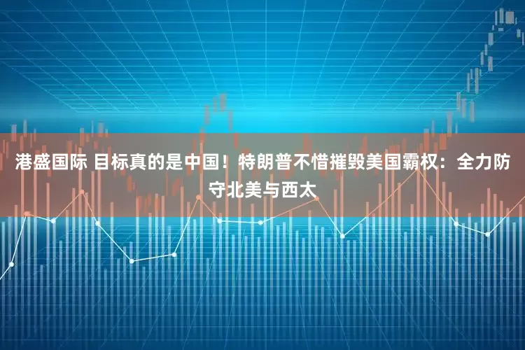 港盛国际 目标真的是中国！特朗普不惜摧毁美国霸权：全力防守北美与西太