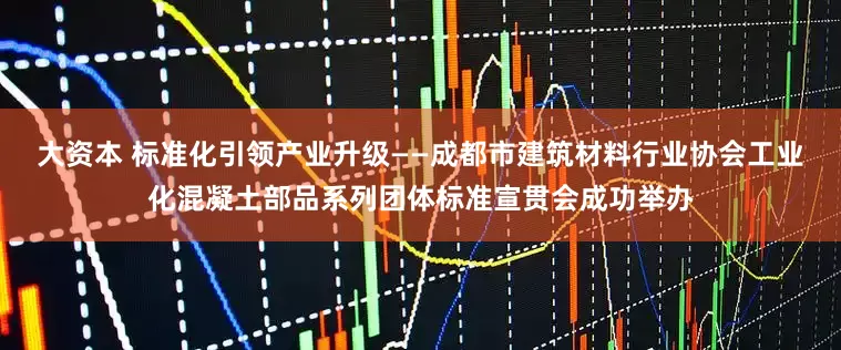 大资本 标准化引领产业升级——成都市建筑材料行业协会工业化混凝土部品系列团体标准宣贯会成功举办