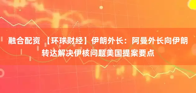 融合配资 【环球财经】伊朗外长：阿曼外长向伊朗转达解决伊核问题美国提案要点