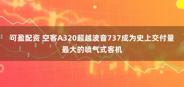 可盈配资 空客A320超越波音737成为史上交付量最大的喷气式客机