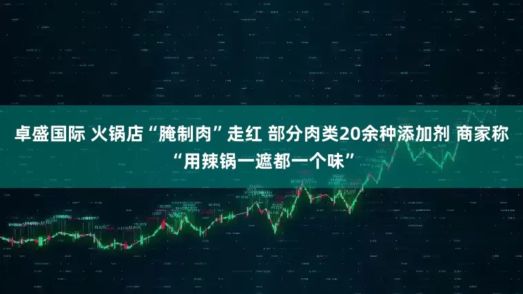 卓盛国际 火锅店“腌制肉”走红 部分肉类20余种添加剂 商家称“用辣锅一遮都一个味”