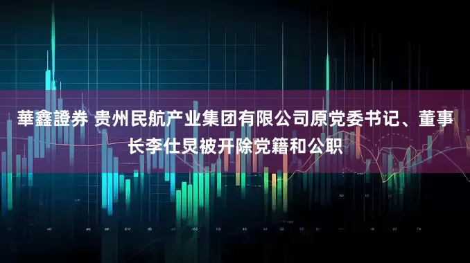 華鑫證券 贵州民航产业集团有限公司原党委书记、董事长李仕炅被开除党籍和公职