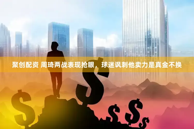 聚创配资 周琦两战表现抢眼，球迷讽刺他卖力是真金不换