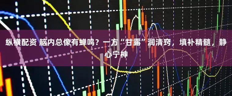 纵横配资 脑内总像有蝉鸣？一方“甘露”润清窍，填补精髓，静心宁神